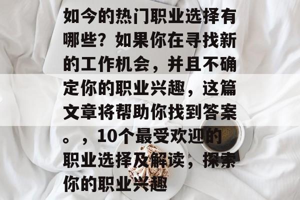 如今的热门职业选择有哪些?如果你在寻找新的工作机会,并且不确定你的职业兴趣,这篇文章将帮助你找到答案。,10个最受欢迎的职业选择及解读,探索你的职业兴趣 如今的热门职业选择有哪些?如果你在寻找新的工作机会,并且不确定你的职业兴趣,这篇文章将帮助你找到答案。,10个最受欢迎的职业选择及解读,探索你的职业兴趣