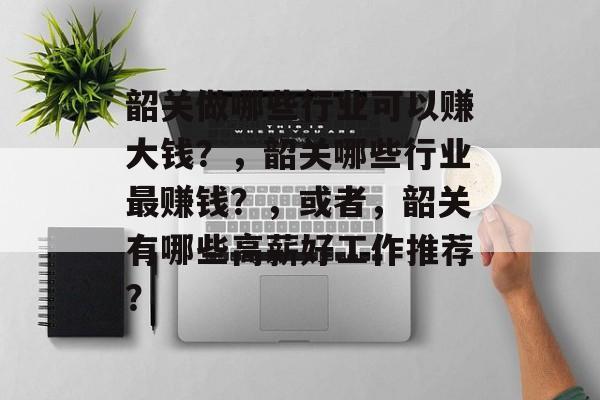 韶关做哪些行业可以赚大钱?,韶关哪些行业最赚钱?,或者,韶关有哪些高薪好工作推荐? 韶关做哪些行业可以赚大钱?,韶关哪些行业最赚钱?,或者,韶关有哪些高薪好工作推荐?