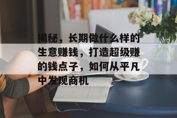 揭秘,长期做什么样的生意赚钱,打造超级赚的钱点子,如何从平凡中发现商机 揭秘,长期做什么样的生意赚钱,打造超级赚的钱点子,如何从平凡中发现商机