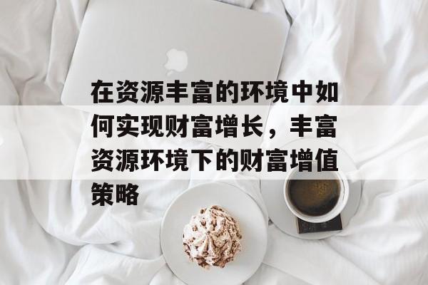 在资源丰富的环境中如何实现财富增长,丰富资源环境下的财富增值策略 在资源丰富的环境中如何实现财富增长,丰富资源环境下的财富增值策略