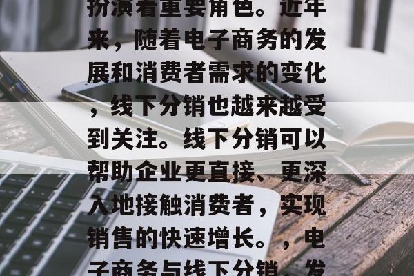 线下分销在中国市场中扮演着重要角色。近年来,随着电子商务的发展和消费者需求的变化,线下分销也越来越受到关注。线下分销可以帮助企业更直接、更深入地接触消费者,实现销售的快速增长。,电子商务与线下分销,发展趋势及影响 线下分销在中国市场中扮演着重要角色。近年来,随着电子商务的发展和消费者需求的变化,线下分销也越来越受到关注。线下分销可以帮助企业更直接、更深入地接触消费者,实现销售的快速增长。,电子商务与线下分销,发展趋势及影响