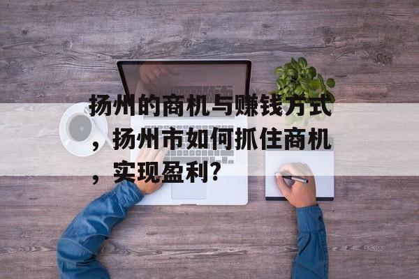 扬州的商机与赚钱方式,扬州市如何抓住商机,实现盈利? 扬州的商机与赚钱方式,扬州市如何抓住商机,实现盈利?