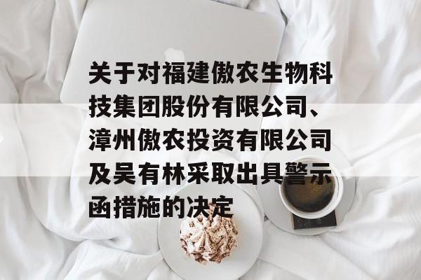 关于对福建傲农生物科技集团股份有限公司、漳州傲农投资有限公司及吴有林采取出具警示函措施的决定 关于对福建傲农生物科技集团股份有限公司、漳州傲农投资有限公司及吴有林采取出具警示函措施的决定