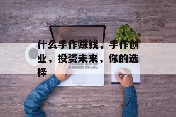 什么手作赚钱,手作创业,投资未来,你的选择 什么手作赚钱,手作创业,投资未来,你的选择