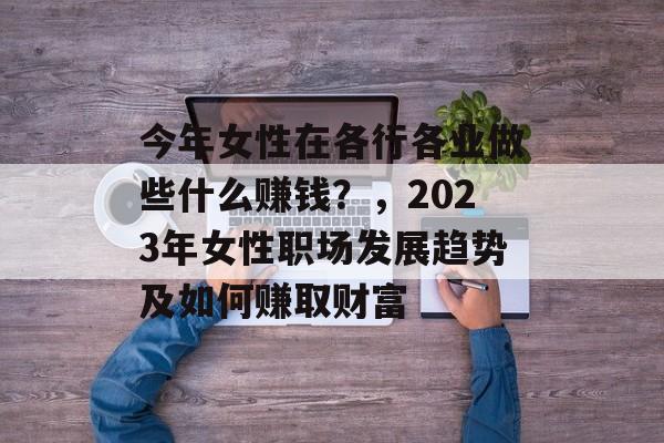 今年女性在各行各业做些什么赚钱?,2023年女性职场发展趋势及如何赚取财富 今年女性在各行各业做些什么赚钱?,2023年女性职场发展趋势及如何赚取财富