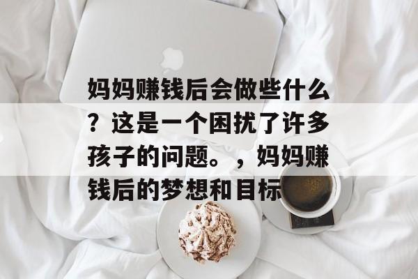妈妈赚钱后会做些什么?这是一个困扰了许多孩子的问题。,妈妈赚钱后的梦想和目标 妈妈赚钱后会做些什么?这是一个困扰了许多孩子的问题。,妈妈赚钱后的梦想和目标