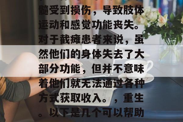 截瘫是指在特定情况下,人体的一个或多个脊髓受到损伤,导致肢体运动和感觉功能丧失。对于截瘫患者来说,虽然他们的身体失去了大部分功能,但并不意味着他们就无法通过各种方式获取收入。,重生。以下是几个可以帮助他们提高生活质量和生活质量的方法 截瘫是指在特定情况下,人体的一个或多个脊髓受到损伤,导致肢体运动和感觉功能丧失。对于截瘫患者来说,虽然他们的身体失去了大部分功能,但并不意味着他们就无法通过各种方式获取收入。,重生。以下是几个可以帮助他们提高生活质量和生活质量的方法