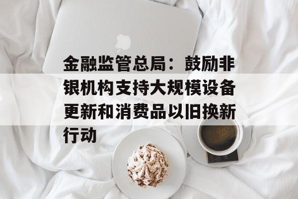 金融监管总局:鼓励非银机构支持大规模设备更新和消费品以旧换新行动 金融监管总局:鼓励非银机构支持大规模设备更新和消费品以旧换新行动