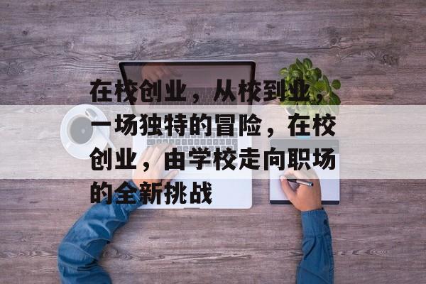 在校创业,从校到业,一场独特的冒险,在校创业,由学校走向职场的全新挑战 在校创业,从校到业,一场独特的冒险,在校创业,由学校走向职场的全新挑战