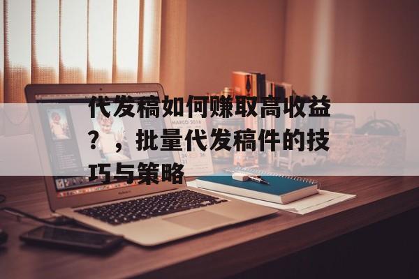 代发稿如何赚取高收益?,批量代发稿件的技巧与策略 代发稿如何赚取高收益?,批量代发稿件的技巧与策略