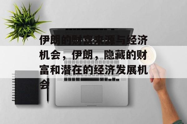 伊朗的财富来源与经济机会,伊朗,隐藏的财富和潜在的经济发展机会 伊朗的财富来源与经济机会,伊朗,隐藏的财富和潜在的经济发展机会