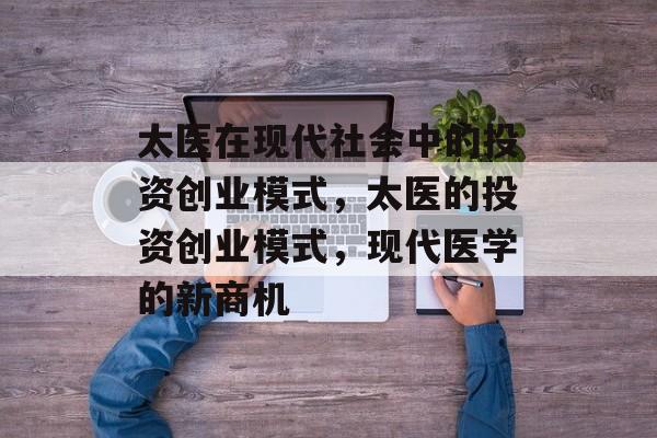 太医在现代社会中的投资创业模式,太医的投资创业模式,现代医学的新商机 太医在现代社会中的投资创业模式,太医的投资创业模式,现代医学的新商机