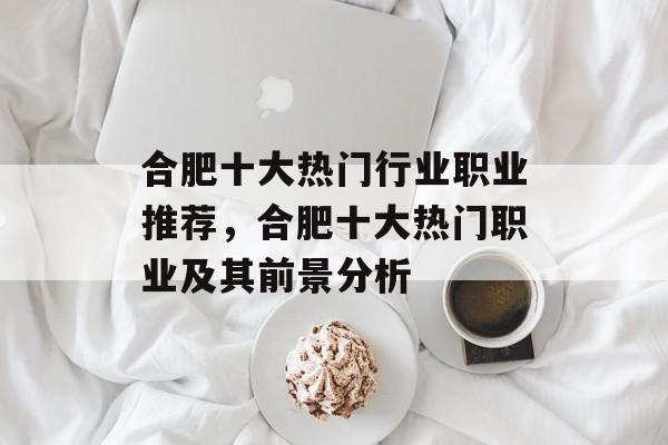 合肥十大热门行业职业推荐,合肥十大热门职业及其前景分析 合肥十大热门行业职业推荐,合肥十大热门职业及其前景分析