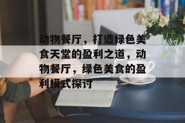 动物餐厅,打造绿色美食天堂的盈利之道,动物餐厅,绿色美食的盈利模式探讨 动物餐厅,打造绿色美食天堂的盈利之道,动物餐厅,绿色美食的盈利模式探讨
