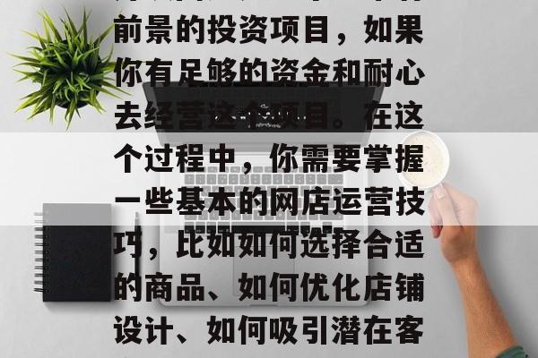 开设网店是一个非常有前景的投资项目,如果你有足够的资金和耐心去经营这个项目。在这个过程中,你需要掌握一些基本的网店运营技巧,比如如何选择合适的商品、如何优化店铺设计、如何吸引潜在客户等。 开设网店是一个非常有前景的投资项目,如果你有足够的资金和耐心去经营这个项目。在这个过程中,你需要掌握一些基本的网店运营技巧,比如如何选择合适的商品、如何优化店铺设计、如何吸引潜在客户等。