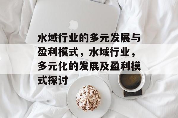 水域行业的多元发展与盈利模式,水域行业,多元化的发展及盈利模式探讨 水域行业的多元发展与盈利模式,水域行业,多元化的发展及盈利模式探讨