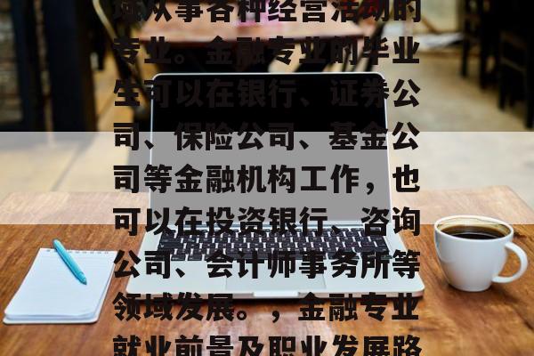 金融专业是指在金融领域从事各种经营活动的专业。金融专业的毕业生可以在银行、证券公司、保险公司、基金公司等金融机构工作,也可以在投资银行、咨询公司、会计师事务所等领域发展。,金融专业就业前景及职业发展路径 金融专业是指在金融领域从事各种经营活动的专业。金融专业的毕业生可以在银行、证券公司、保险公司、基金公司等金融机构工作,也可以在投资银行、咨询公司、会计师事务所等领域发展。,金融专业就业前景及职业发展路径