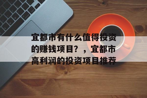 宜都市有什么值得投资的赚钱项目?,宜都市高利润的投资项目推荐 宜都市有什么值得投资的赚钱项目?,宜都市高利润的投资项目推荐