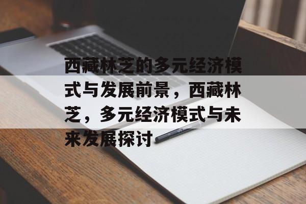 西藏林芝的多元经济模式与发展前景,西藏林芝,多元经济模式与未来发展探讨 西藏林芝的多元经济模式与发展前景,西藏林芝,多元经济模式与未来发展探讨