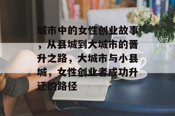 城市中的女性创业故事,从县城到大城市的晋升之路,大城市与小县城,女性创业者成功升迁的路径 城市中的女性创业故事,从县城到大城市的晋升之路,大城市与小县城,女性创业者成功升迁的路径