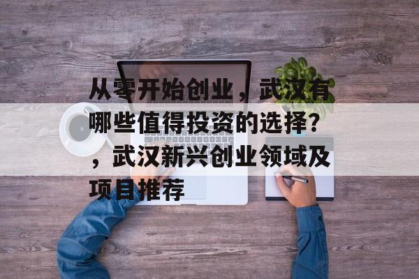 从零开始创业,武汉有哪些值得投资的选择?,武汉新兴创业领域及项目推荐 从零开始创业,武汉有哪些值得投资的选择?,武汉新兴创业领域及项目推荐
