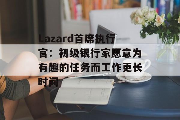 Lazard首席执行官:初级银行家愿意为有趣的任务而工作更长时间 Lazard首席执行官:初级银行家愿意为有趣的任务而工作更长时间