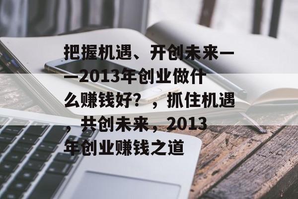 把握机遇、开创未来——2013年创业做什么赚钱好?,抓住机遇,共创未来,2013年创业赚钱之道 把握机遇、开创未来——2013年创业做什么赚钱好?,抓住机遇,共创未来,2013年创业赚钱之道