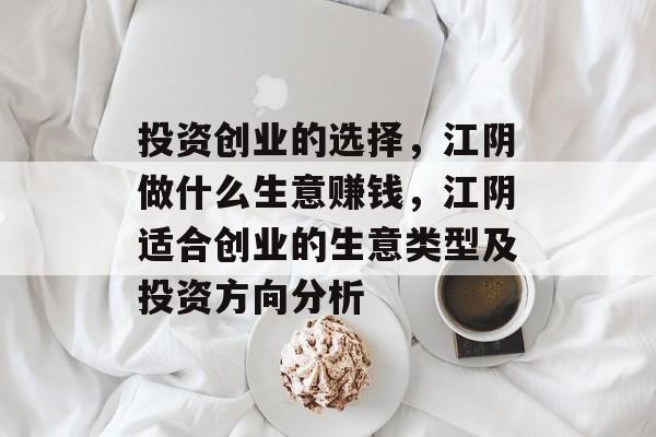 投资创业的选择,江阴做什么生意赚钱,江阴适合创业的生意类型及投资方向分析 投资创业的选择,江阴做什么生意赚钱,江阴适合创业的生意类型及投资方向分析