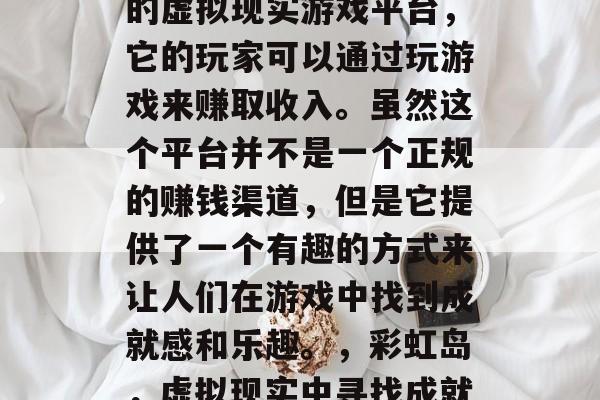 彩虹岛是一个全球知名的虚拟现实游戏平台,它的玩家可以通过玩游戏来赚取收入。虽然这个平台并不是一个正规的赚钱渠道,但是它提供了一个有趣的方式来让人们在游戏中找到成就感和乐趣。,彩虹岛,虚拟现实中寻找成就感的盈利方式 彩虹岛是一个全球知名的虚拟现实游戏平台,它的玩家可以通过玩游戏来赚取收入。虽然这个平台并不是一个正规的赚钱渠道,但是它提供了一个有趣的方式来让人们在游戏中找到成就感和乐趣。,彩虹岛,虚拟现实中寻找成就感的盈利方式