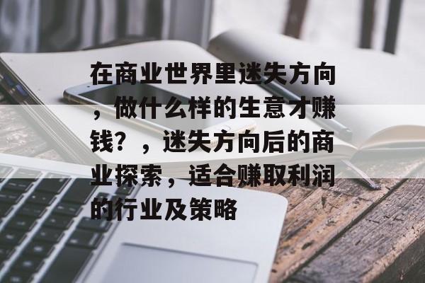 在商业世界里迷失方向,做什么样的生意才赚钱?,迷失方向后的商业探索,适合赚取利润的行业及策略 在商业世界里迷失方向,做什么样的生意才赚钱?,迷失方向后的商业探索,适合赚取利润的行业及策略