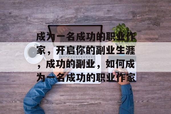 成为一名成功的职业作家,开启你的副业生涯,成功的副业,如何成为一名成功的职业作家 成为一名成功的职业作家,开启你的副业生涯,成功的副业,如何成为一名成功的职业作家