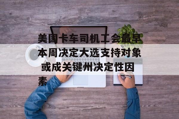 美国卡车司机工会最早本周决定大选支持对象 或成关键州决定性因素 美国卡车司机工会最早本周决定大选支持对象 或成关键州决定性因素