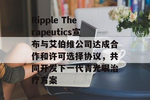 Ripple Therapeutics宣布与艾伯维公司达成合作和许可选择协议,共同开发下一代青光眼治疗方案 Ripple Therapeutics宣布与艾伯维公司达成合作和许可选择协议,共同开发下一代青光眼治疗方案