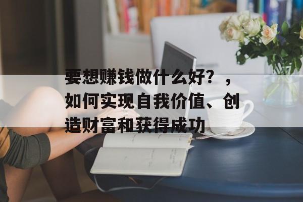 要想赚钱做什么好?,如何实现自我价值、创造财富和获得成功 要想赚钱做什么好?,如何实现自我价值、创造财富和获得成功