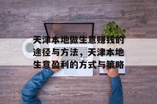 天津本地做生意赚钱的途径与方法,天津本地生意盈利的方式与策略 天津本地做生意赚钱的途径与方法,天津本地生意盈利的方式与策略