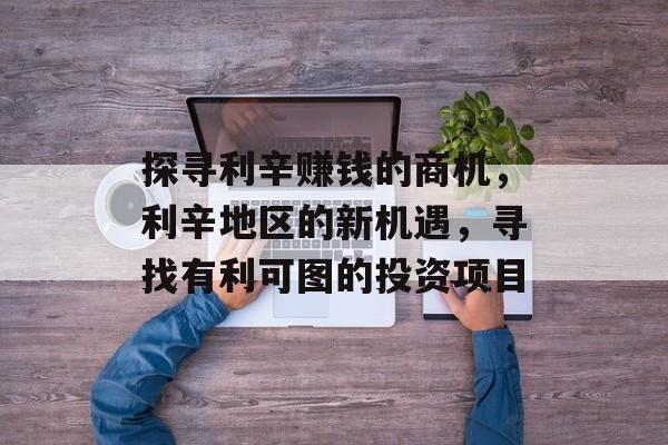 探寻利辛赚钱的商机,利辛地区的新机遇,寻找有利可图的投资项目 探寻利辛赚钱的商机,利辛地区的新机遇,寻找有利可图的投资项目
