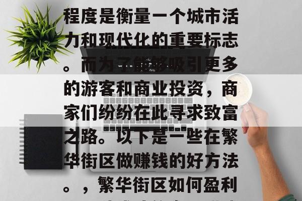 繁华街区的发展与繁荣程度是衡量一个城市活力和现代化的重要标志。而为了能够吸引更多的游客和商业投资,商家们纷纷在此寻求致富之路。以下是一些在繁华街区做赚钱的好方法。,繁华街区如何盈利,四种成功的商业模式 繁华街区的发展与繁荣程度是衡量一个城市活力和现代化的重要标志。而为了能够吸引更多的游客和商业投资,商家们纷纷在此寻求致富之路。以下是一些在繁华街区做赚钱的好方法。,繁华街区如何盈利,四种成功的商业模式