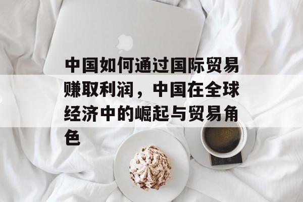 中国如何通过国际贸易赚取利润,中国在全球经济中的崛起与贸易角色 中国如何通过国际贸易赚取利润,中国在全球经济中的崛起与贸易角色
