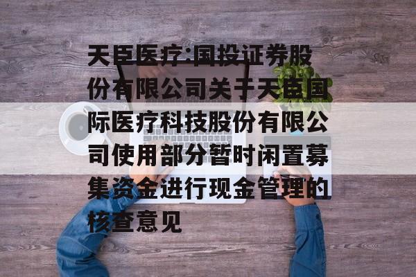 天臣医疗:国投证券股份有限公司关于天臣国际医疗科技股份有限公司使用部分暂时闲置募集资金进行现金管理的核查意见 天臣医疗:国投证券股份有限公司关于天臣国际医疗科技股份有限公司使用部分暂时闲置募集资金进行现金管理的核查意见