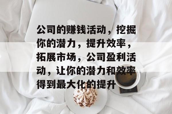 公司的赚钱活动,挖掘你的潜力,提升效率,拓展市场,公司盈利活动,让你的潜力和效率得到最大化的提升 公司的赚钱活动,挖掘你的潜力,提升效率,拓展市场,公司盈利活动,让你的潜力和效率得到最大化的提升