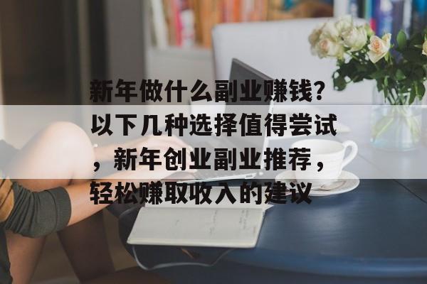新年做什么副业赚钱?以下几种选择值得尝试,新年创业副业推荐,轻松赚取收入的建议 新年做什么副业赚钱?以下几种选择值得尝试,新年创业副业推荐,轻松赚取收入的建议