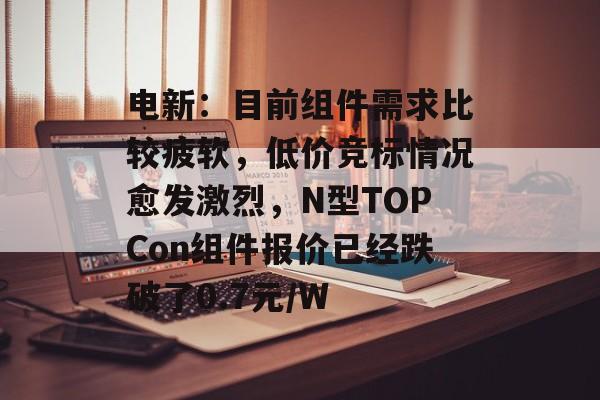 电新:目前组件需求比较疲软,低价竞标情况愈发激烈,N型TOPCon组件报价已经跌破了0.7元/W 电新:目前组件需求比较疲软,低价竞标情况愈发激烈,N型TOPCon组件报价已经跌破了0.7元/W
