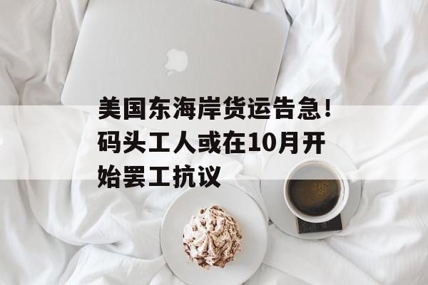 美国东海岸货运告急!码头工人或在10月开始罢工抗议 美国东海岸货运告急!码头工人或在10月开始罢工抗议