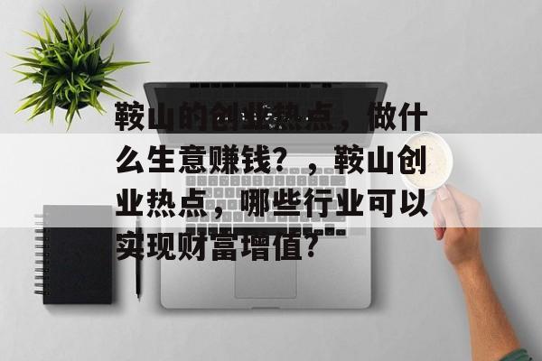 鞍山的创业热点,做什么生意赚钱?,鞍山创业热点,哪些行业可以实现财富增值? 鞍山的创业热点,做什么生意赚钱?,鞍山创业热点,哪些行业可以实现财富增值?