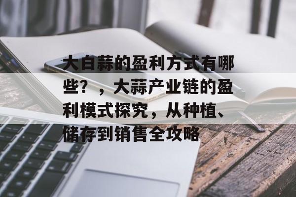 大白蒜的盈利方式有哪些?,大蒜产业链的盈利模式探究,从种植、储存到销售全攻略 大白蒜的盈利方式有哪些?,大蒜产业链的盈利模式探究,从种植、储存到销售全攻略
