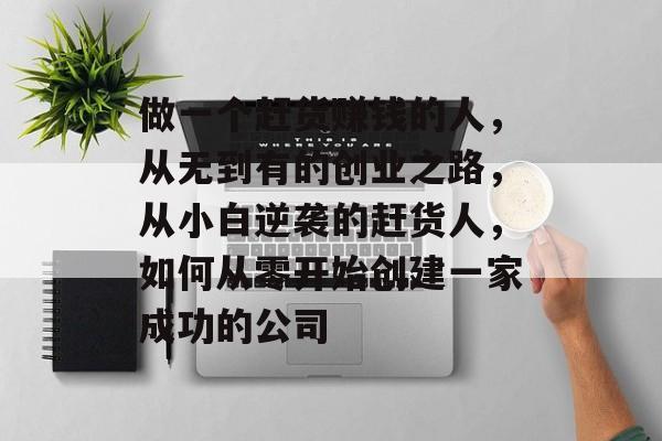 做一个赶货赚钱的人,从无到有的创业之路,从小白逆袭的赶货人,如何从零开始创建一家成功的公司 做一个赶货赚钱的人,从无到有的创业之路,从小白逆袭的赶货人,如何从零开始创建一家成功的公司