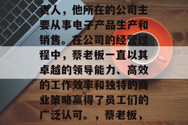 蔡老板是一家公司的负责人,他所在的公司主要从事电子产品生产和销售。在公司的经营过程中,蔡老板一直以其卓越的领导能力、高效的工作效率和独特的商业策略赢得了员工们的广泛认可。,蔡老板,业界精英,领导力出众 蔡老板是一家公司的负责人,他所在的公司主要从事电子产品生产和销售。在公司的经营过程中,蔡老板一直以其卓越的领导能力、高效的工作效率和独特的商业策略赢得了员工们的广泛认可。,蔡老板,业界精英,领导力出众
