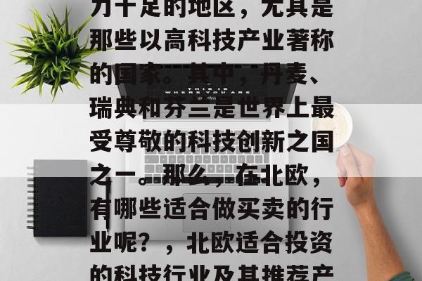 北欧是一个富饶且创新力十足的地区,尤其是那些以高科技产业著称的国家。其中,丹麦、瑞典和芬兰是世界上最受尊敬的科技创新之国之一。那么,在北欧,有哪些适合做买卖的行业呢?,北欧适合投资的科技行业及其推荐产品 北欧是一个富饶且创新力十足的地区,尤其是那些以高科技产业著称的国家。其中,丹麦、瑞典和芬兰是世界上最受尊敬的科技创新之国之一。那么,在北欧,有哪些适合做买卖的行业呢?,北欧适合投资的科技行业及其推荐产品