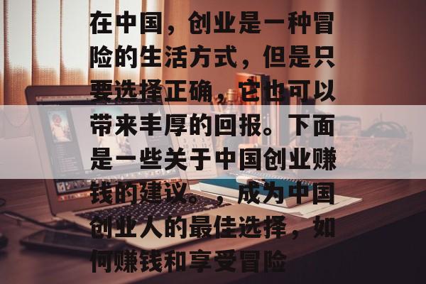 在中国,创业是一种冒险的生活方式,但是只要选择正确,它也可以带来丰厚的回报。下面是一些关于中国创业赚钱的建议。,成为中国创业人的最佳选择,如何赚钱和享受冒险 在中国,创业是一种冒险的生活方式,但是只要选择正确,它也可以带来丰厚的回报。下面是一些关于中国创业赚钱的建议。,成为中国创业人的最佳选择,如何赚钱和享受冒险