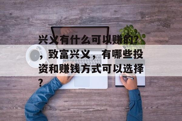 兴义有什么可以赚的?,致富兴义,有哪些投资和赚钱方式可以选择? 兴义有什么可以赚的?,致富兴义,有哪些投资和赚钱方式可以选择?